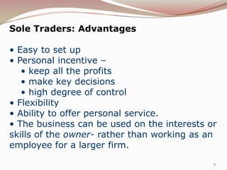 Sole Traders: Advantages

• Easy to set up
• Personal incentive –
   • keep all the profits
   • make key decisions
   • high degree of control
• Flexibility
• Ability to offer personal service.
• The business can be used on the interests or
skills of the owner- rather than working as an
employee for a larger firm.

                                             6
 