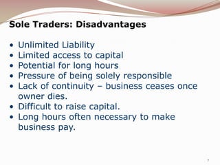Sole Traders: Disadvantages

• Unlimited Liability
• Limited access to capital
• Potential for long hours
• Pressure of being solely responsible
• Lack of continuity – business ceases once
  owner dies.
• Difficult to raise capital.
• Long hours often necessary to make
  business pay.


                                              7
 