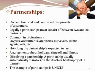 Partnerships:
 Owned, financed and controlled by upwards
    of 2 partners.
   Legally a partnerships must consist of between two and 20
    partners.
   Common in professions –
    lawyers, accountants, architects, surveyors, estate
    agents, vets, etc.
   How long the partnership is expected to last.
   Arrangements about holidays, time off and illness.
   Dissolving a partnership. A partnership usually
    automatically dissolves on the death or bankruptcy of a
    partner.
   The example of partnerships is UNICEF                     8
 