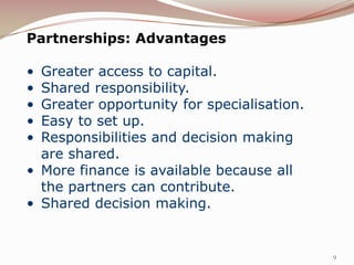 Partnerships: Advantages

• Greater access to capital.
• Shared responsibility.
• Greater opportunity for specialisation.
• Easy to set up.
• Responsibilities and decision making
  are shared.
• More finance is available because all
  the partners can contribute.
• Shared decision making.


                                            9
 