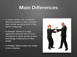 Main Diﬀerences
•

In a joint venture, the companies
start and invest in a new company
that's jointly owned by both of the
parent companies

!
•

•

A strategic alliance is a legal
agreement between two or more
companies to share access to their
technology, trademarks or other
assets
!
A strategic alliance does not create
a new company.

 