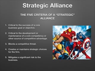 Strategic Alliance
THE FIVE CRITERIA OF A “STRATEGIC”
ALLIANCE
1. Critical to the success of a core
business goal or objective.

!
2. Critical to the development or
maintenance of a core competency or
other source of competitive advantage.

!
3. Blocks a competitive threat.

!
4. Creates or maintains strategic choices
for the ﬁrm.

!
5. Mitigates a signiﬁcant risk to the
business.

 