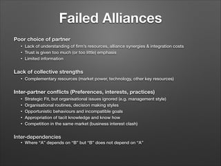 Failed Alliances
Poor choice of partner
•
•
•

Lack of understanding of ﬁrm’s resources, alliance synergies & integration costs
Trust is given too much (or too little) emphasis
Limited information

!
Lack of collective strengths
•

Complementary resources (market power, technology, other key resources)

!
Inter-partner conﬂicts (Preferences, interests, practices)
•
•
•
•
•

Strategic Fit, but organisational issues ignored (e.g. management style)
Organisational routines, decision making styles
Opportunistic behaviours and incompatible goals
Appropriation of tacit knowledge and know how
Competition in the same market (business interest clash)

!
Inter-dependencies
•

Where “A” depends on “B” but “B” does not depend on “A”

 