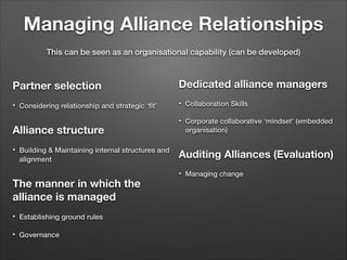 Managing Alliance Relationships
This can be seen as an organisational capability (can be developed)

Partner selection
•

Considering relationship and strategic ‘ﬁt’

!

Alliance structure
•

Building & Maintaining internal structures and
alignment

!

Dedicated alliance managers
•

Collaboration Skills

•

Corporate collaborative ‘mindset’ (embedded
organisation)

!

Auditing Alliances (Evaluation)
•

The manner in which the
alliance is managed
•

Establishing ground rules

•

Governance

Managing change

 