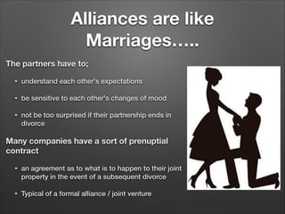 Alliances are like
Marriages…..
The partners have to;
•

understand each other's expectations

•

be sensitive to each other's changes of mood

•

not be too surprised if their partnership ends in
divorce

Many companies have a sort of prenuptial
contract
•

an agreement as to what is to happen to their joint
property in the event of a subsequent divorce

•

Typical of a formal alliance / joint venture

 