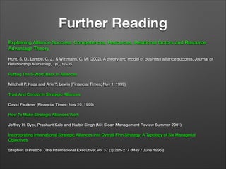 Further Reading
Explaining Alliance Success: Competences, Resources, Relational factors and Resource
Advantage Theory

!

Hunt, S. D., Lambe, C. J., & Wittmann, C. M. (2002). A theory and model of business alliance success. Journal of
Relationship Marketing, 1(1), 17-35.

!

Putting The S-Word Back In Alliances

!

Mitchell P. Koza and Arie Y. Lewin (Financial Times; Nov 1, 1999)

!

Trust And Control In Strategic Alliances

!

David Faulkner (Financial Times; Nov 29, 1999)

!

How To Make Strategic Alliances Work

!

Jeffrey H. Dyer, Prashant Kale and Harbir Singh (Mit Sloan Management Review Summer 2001)

!

Incorporating International Strategic Alliances into Overall Firm Strategy: A Typology of Six Managerial
Objectives

!

Stephen B Preece, (The International Executive; Vol 37 (3) 261-277 (May / June 1995))

 