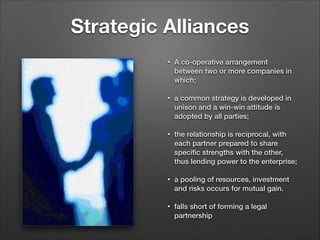 Strategic Alliances
•

A co-operative arrangement
between two or more companies in
which;

•

a common strategy is developed in
unison and a win-win attitude is
adopted by all parties;

•

the relationship is reciprocal, with
each partner prepared to share
speciﬁc strengths with the other,
thus lending power to the enterprise;

•

a pooling of resources, investment
and risks occurs for mutual gain.

•

falls short of forming a legal
partnership

 
