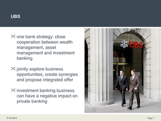 UBS one bank strategy: close cooperation between wealth management, asset management and investment banking  jointly explore business opportunities, create synergies and propose integrated offer investment banking business can have a negative impact on private banking 