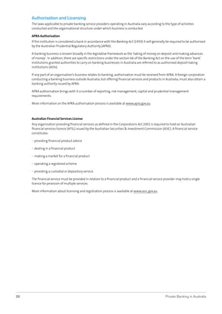 Authorisation and Licensing
The laws applicable to private banking service providers operating in Australia vary according to the type of activities
conducted and the organisational structure under which business is conducted.
APRA Authorisation
If the institution is considered a bank in accordance with the Banking Act (1959) it will generally be required to be authorised
by the Australian Prudential Regulatory Authority (APRA).
A banking business is known broadly in the legislative framework as the ‘taking of money on deposit and making advances
of money’. In addition, there are speciﬁc restrictions under the section 66 of the Banking Act on the use of the term ‘bank’.
Institutions granted authorities to carry on banking businesses in Australia are referred to as authorised deposit-taking
institutions (ADIs).
If any part of an organisation’s business relates to banking, authorisation must be received from APRA. A foreign corporation
conducting a banking business outside Australia, but offering ﬁnancial services and products in Australia, must also obtain a
banking authority issued by APRA.
APRA authorisation brings with it a number of reporting, risk management, capital and prudential management
requirements.
More information on the APRA authorisation process is available at www.apra.gov.au.

Australian Financial Services License
Any organisation providing ﬁnancial services as deﬁned in the Corporations Act 2001 is required to hold an Australian
ﬁnancial services licence (AFSL) issued by the Australian Securities & Investment Commission (ASIC). A ﬁnancial service
constitutes:
• providing ﬁnancial product advice
• dealing in a ﬁnancial product
• making a market for a ﬁnancial product
• operating a registered scheme
• providing a custodial or depository service.
The ﬁnancial service must be provided in relation to a ﬁnancial product and a ﬁnancial service provider may hold a single
licence for provision of multiple services.
More information about licensing and registration process is available at www.asic.gov.au.

20

Private Banking in Australia

 