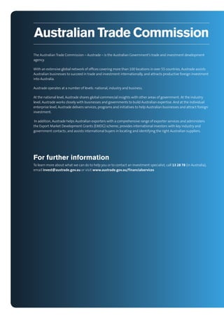 Australian Trade Commission
The Australian Trade Commission – Austrade – is the Australian Government’s trade and investment development
agency.
With an extensive global network of ofﬁces covering more than 100 locations in over 55 countries, Austrade assists
Australian businesses to succeed in trade and investment internationally, and attracts productive foreign investment
into Australia.
Austrade operates at a number of levels: national, industry and business.
At the national level, Austrade shares global commercial insights with other areas of government. At the industry
level, Austrade works closely with businesses and governments to build Australian expertise. And at the individual
enterprise level, Austrade delivers services, programs and initiatives to help Australian businesses and attract foreign
investment.
In addition, Austrade helps Australian exporters with a comprehensive range of exporter services and administers
the Export Market Development Grants (EMDG) scheme; provides international investors with key industry and
government contacts; and assists international buyers in locating and identifying the right Australian suppliers.

For further information
To learn more about what we can do to help you or to contact an investment specialist, call 13 28 78 (in Australia),
email invest@austrade.gov.au or visit www.austrade.gov.au/f inancialservices

 