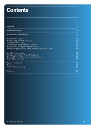 Contents
Introduction

5

Private Wealth Globally

6

Private Wealth in the Asia-Paciﬁc

8

Private Wealth in Australia
Number of High Net Worth Individuals
Wealth Creation in Australia
Wealth Ranges of High Net Worth Australians
Superannuation and High Net Worth Individuals
The Increasing Sophistication of High Net Worth Individuals in Australia

10
10
10
11
12
13

Private Banking in Australia
Participants in Australia’s Private Banking Industry
Financial Planners, Advisors and Investment Managers
Family Ofﬁces In Australia

15
15
17
17

Regulatory Environment
Framework
Authorisation and Licensing

19
19
20

Useful Links

21

Private Banking in Australia

03

 