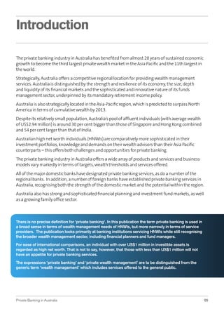 Introduction
The private banking industry in Australia has beneﬁted from almost 20 years of sustained economic
growth to become the third largest private wealth market in the Asia Paciﬁc and the 11th largest in
the world.
Strategically, Australia offers a competitive regional location for providing wealth management
services. Australia is distinguished by the strength and resilience of its economy, the size, depth
and liquidity of its ﬁnancial markets and the sophisticated and innovative nature of its funds
management sector, underpinned by its mandatory retirement income policy.
Australia is also strategically located in the Asia-Paciﬁc region, which is predicted to surpass North
America in terms of cumulative wealth by 2013.
Despite its relatively small population, Australia’s pool of afﬂuent individuals (with average wealth
of US$2.94 million) is around 30 per cent bigger than those of Singapore and Hong Kong combined
and 54 per cent larger than that of India.
Australian high net worth individuals (HNWIs) are comparatively more sophisticated in their
investment portfolios, knowledge and demands on their wealth advisors than their Asia Paciﬁc
counterparts – this offers both challenges and opportunities for private banking.
The private banking industry in Australia offers a wide array of products and services and business
models vary markedly in terms of targets, wealth thresholds and services offered.
All of the major domestic banks have designated private banking services, as do a number of the
regional banks. In addition, a number of foreign banks have established private banking services in
Australia, recognising both the strength of the domestic market and the potential within the region.
Australia also has strong and sophisticated ﬁnancial planning and investment fund markets, as well
as a growing family ofﬁce sector.

There is no precise deﬁnition for ‘private banking’. In this publication the term private banking is used in
a broad sense in terms of wealth management needs of HNWIs, but more narrowly in terms of service
providers. The publication looks primarily at banking institutions servicing HNWIs while still recognising
the broader wealth management sector, including ﬁnancial planners and fund managers.
For ease of international comparisons, an individual with over US$1 million in investible assets is
regarded as high net worth. That is not to say, however, that those with less than US$1 million will not
have an appetite for private banking services.
The expressions ‘private banking’ and ‘private wealth management’ are to be distinguished from the
generic term ‘wealth management’ which includes services offered to the general public.

Private Banking in Australia

05

 