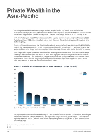 Private Wealth in the
Asia-Paciﬁc
The strong performance of the Asia-Paciﬁc region in recent years has made it a focal point for the private wealth
management industry. By the end of 2008, the wealth of HNWIs in the region had grown to US$7.4 trillion and accounted for
23 per cent of the global total. It is forecast to expand at a rate of 12.8 per cent per annum to US$13.5 trillion by 2013.1
In the Asia-Paciﬁc region, more HNWIs reside in Australia than any other economy ex-Japan and China. There are 129,000
Australians with over US$1 million in investable assets—more than twice the number in Singapore and nearly three times
that of Hong Kong.
China’s HNWI population surpassed that of the United Kingdom to become the fourth largest in the world in 2008 (364,000
HNWIs), after having exceeded France in 2007. China’s HNWI population fell approximately 11.8 per cent in 2008, but was
able to avoid some of the steeper losses seen elsewhere in the region, in part because of the relative strength of its economy.
Hong Kong’s HNWIs appear to have been the hardest hit in percentage terms from the recent ﬁnancial crisis, with a 61 per
cent drop in the number of HNWIs over the year to 2008. This is largely due to its particularly high market-capitalisationto-nominal-GDP ratio of 6.2, which makes Hong Kong particularly vulnerable to large market capitalisation losses, as was
experienced in 2008. In addition, Hong Kong has a high proportion of HNWIs in the lower US$1 million to US$5 million
band, many of whom fell below the US$1 million threshold for 2008.2

NUMBER OF HIGH NET WORTH INDIVIDUALS IN THE ASIA PACIFIC (EX JAPAN) BY COUNTRY, 2008 (‘000s)
400
364

350

Japan 1,366

300
250
200
150

129
105

100

84
61

58

50

42

37
19

0

China

Australia

South Korea

India

Singapore

Taiwan

Thailand

Hong Kong

Indonesia

Source: Merrill Lynch Capgemini, Asia Paciﬁc Wealth Report, 2009

The region is predicted to surpass North America by 2013 with a collective ﬁnancial wealth of US$13.5 trillion, accounting for
28 per cent of the world’s total (US$48.5 trillion).3 This represents a compound annual growth rate of 12.8 per cent for the
region between 2008 and 2013, which is almost double the projected growth rate of 7 per cent for North America and 6.5
per cent for Europe.
1
2
3

08

Merrill Lynch Capgemini, World Wealth Report, 2009 .
Ibid.
Ibid.

Private Banking in Australia

 