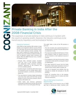 • Cognizant 20-20 Insights




Private Banking in India After the
2008 Financial Crisis
The expansion of private banking in India continues in tandem with
the country’s growing wealth. However, the industry continues to be
hamstrung by regulatory and technological factors.

      Executive Summary                                     This paper takes a look at the PB business in
                                                            terms of:
      Until 2008, private banking (PB) existed in India
      largely as an investment advisory service offered     •	 The role of banks and customers/investors in
      by a few banks. PB services were offered as part        bringing about a change in the way PB business
      of the overall banking services package. They           is conducted in India.
      were rarely rendered by trained resources. The
      products were also limited to traditional offerings
                                                            •	 The importance of PB and distribution of third-
                                                              party products (TPPs) as revenue sources in
      such as deposits, mutual funds, insurance and
                                                              an era of decline in the traditional sources of
      bonds. After the 2008 financial crisis, a number
                                                              revenue.
      of changes occurred:
                                                            •	 The drawbacks in the way the business is being
      •	 Though India remained largely insulated              conducted in India and the consequent impact
         from the crisis in the financial markets,            on stakeholders.
         the widespread media coverage increased
         investors’ awareness of the products and
                                                            •	 The steps required to ensure that the Indian
                                                              PB industry meets global standards in terms of
         services available globally.
                                                              infrastructure, human capital, mindset, etc.
      •	 Investors began considering alternative forms      •	 The role of regulators and whether they are
        of investments such as private equity, REITs,
                                                              equipped to handle the demands of the PB
        structured products, currencies, commodities,
                                                              business.
        bonds, etc.
                                                            •	 Scope  for consulting firms in the develop-
      •	 This new breed of investors began demanding          ment of IT infrastructure for banks and other
        more from their banks and from their private
                                                              financial institutions.
        bankers in terms of services, products, returns,
        reports, information, etc.                          Rise of Alternative Investment
      •	 Indian  banks and financial institutions           Opportunities
        responded by beginning to provide PB services       A positive effect of the financial crisis of 2008
        that were more in tune with global offerings.       was that it familiarized Indian investors with




      cognizant 20-20 insights | november 2012
 