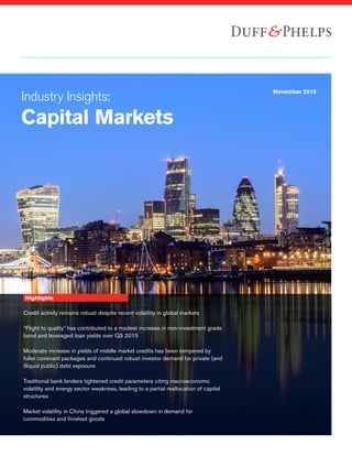 Industry Insights:
Capital Markets
November 2015
Highlights
Credit activity remains robust despite recent volatility in global markets
“Flight to quality” has contributed to a modest increase in non-investment grade
bond and leveraged loan yields over Q3 2015
Moderate increase in yields of middle market credits has been tempered by
fuller covenant packages and continued robust investor demand for private (and
illiquid public) debt exposure
Traditional bank lenders tightened credit parameters citing macroeconomic
volatility and energy sector weakness, leading to a partial reallocation of capital
structures
Market volatility in China triggered a global slowdown in demand for
commodities and finished goods
 
