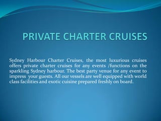 Sydney Harbour Charter Cruises, the most luxurious cruises
offers private charter cruises for any events /functions on the
sparkling Sydney harbour. The best party venue for any event to
impress your guests. All our vessels are well equipped with world
class facilities and exotic cuisine prepared freshly on board.
 