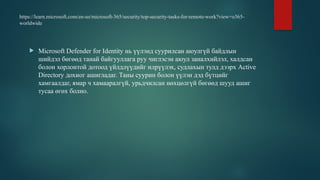 https://learn.microsoft.com/en-us/microsoft-365/security/top-security-tasks-for-remote-work?view=o365-
worldwide
 Microsoft Defender for Identity нь үүлэнд суурилсан аюулгүй байдлын
шийдэл бөгөөд танай байгууллага руу чиглэсэн аюул заналхийлэл, халдсан
болон хорлонтой дотоод үйлдлүүдийг илрүүлэх, судлахын тулд дээрх Active
Directory дохиог ашигладаг. Таны суурин болон үүлэн дэд бүтцийг
хамгаалдаг, ямар ч хамааралгүй, урьдчилсан нөхцөлгүй бөгөөд шууд ашиг
тусаа өгөх болно.
 
