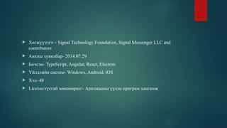  Хөгжүүлэгч – Signal Technology Foundation, Signal Messenger LLC and
contributors
 Анхны хувилбар- 2014.07.29
 Бичсэн- TypeScript, Angular, React, Electron
 Үйлдлийн систем- Windows, Android, iOS
 Хэл- 48
 License/тусгай зөвшөөрөл/- Арилжааны үүлэн програм хангамж
 