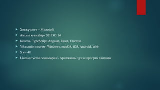  Хөгжүүлэгч – Microsoft
 Анхны хувилбар- 2017.03.14
 Бичсэн- TypeScript, Angular, React, Electron
 Үйлдлийн систем- Windows, macOS, iOS, Android, Web
 Хэл- 48
 License/тусгай зөвшөөрөл/- Арилжааны үүлэн програм хангамж
 
