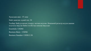 Худалдаж авах : IT zone
Нийт ашиглах хүний тоо: 30
Төлбөр: Байгууллагын утасруу залгаж асуусан. Компаний регистр асууж цаашаа
мэдээлэл явуулж байж и-мэйлээр саналаа явуулдаг.
Essentials- USD$4
Business Basic - USD$6
Business Standart- USD$12.50
 