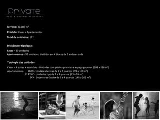 Terreno: 20.000 m²
Produto: Casas e Apartamentos
Total de unidades: 122
Divisão por tipologia:
Casas – 30 unidades
Apartamentos – 92 unidades, divididas em 4 blocos de 3 andares cada
Tipologia das unidades:
Casas – 4 suítes + escritório - Unidades com piscina privativa e espaço gourmet (208 a 266 m²)
Apartamentos - YARD - Unidades térreas de 2 e 3 quartos (99 a 160 m²)
CLASSIC - Unidades tipo de 2 e 3 quartos (73 a 95 m²)
SKY - Coberturas Dúplex de 3 e 4 quartos (148 a 202 m²)
 