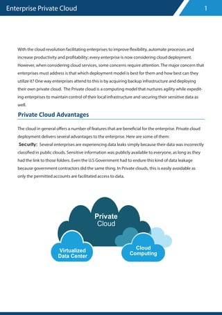 Enterprise Private Cloud
With the cloud revolution facilitating enterprises to improve flexibility, automate processes and
increase productivity and profitability; every enterprise is now considering cloud deployment.
However, when considering cloud services, some concerns require attention. The major concern that
enterprises must address is that which deployment model is best for them and how best can they
utilize it? One way enterprises attend to this is by acquiring backup infrastructure and deploying
their own private cloud. The Private cloud is a computing model that nurtures agility while expedit-
ing enterprises to maintain control of their local infrastructure and securing their sensitive data as
well.
The cloud in general offers a number of features that are beneficial for the enterprise. Private cloud
deployment delivers several advantages to the enterprise. Here are some of them:
Security: Several enterprises are experiencing data leaks simply because their data was incorrectly
classified in public clouds. Sensitive information was publicly available to everyone, as long as they
had the link to those folders. Even the U.S Government had to endure this kind of data leakage
because government contractors did the same thing. In Private clouds, this is easily avoidable as
only the permitted accounts are facilitated access to data.
1
Private Cloud Advantages
 