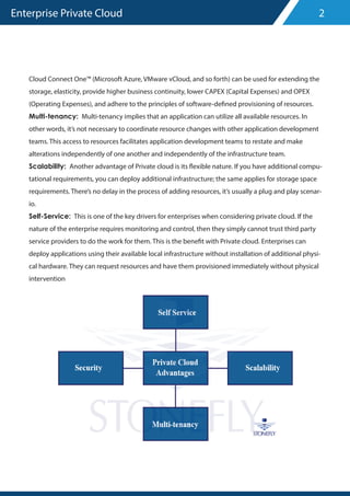 Enterprise Private Cloud
Cloud Connect One™ (Microsoft Azure, VMware vCloud, and so forth) can be used for extending the
storage, elasticity, provide higher business continuity, lower CAPEX (Capital Expenses) and OPEX
(Operating Expenses), and adhere to the principles of software-defined provisioning of resources.
Multi-tenancy: Multi-tenancy implies that an application can utilize all available resources. In
other words, it’s not necessary to coordinate resource changes with other application development
teams. This access to resources facilitates application development teams to restate and make
alterations independently of one another and independently of the infrastructure team.
Scalability: Another advantage of Private cloud is its flexible nature. If you have additional compu-
tational requirements, you can deploy additional infrastructure; the same applies for storage space
requirements. There’s no delay in the process of adding resources, it’s usually a plug and play scenar-
io.
Self-Service: This is one of the key drivers for enterprises when considering private cloud. If the
nature of the enterprise requires monitoring and control, then they simply cannot trust third party
service providers to do the work for them. This is the benefit with Private cloud. Enterprises can
deploy applications using their available local infrastructure without installation of additional physi-
cal hardware. They can request resources and have them provisioned immediately without physical
intervention
2
 