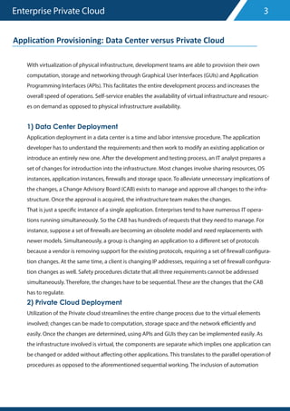 Enterprise Private Cloud
With virtualization of physical infrastructure, development teams are able to provision their own
computation, storage and networking through Graphical User Interfaces (GUIs) and Application
Programming Interfaces (APIs). This facilitates the entire development process and increases the
overall speed of operations. Self-service enables the availability of virtual infrastructure and resourc-
es on demand as opposed to physical infrastructure availability.
1) Data Center Deployment
Application deployment in a data center is a time and labor intensive procedure. The application
developer has to understand the requirements and then work to modify an existing application or
introduce an entirely new one. After the development and testing process, an IT analyst prepares a
set of changes for introduction into the infrastructure. Most changes involve sharing resources, OS
instances, application instances, firewalls and storage space. To alleviate unnecessary implications of
the changes, a Change Advisory Board (CAB) exists to manage and approve all changes to the infra-
structure. Once the approval is acquired, the infrastructure team makes the changes.
That is just a specific instance of a single application. Enterprises tend to have numerous IT opera-
tions running simultaneously. So the CAB has hundreds of requests that they need to manage. For
instance, suppose a set of firewalls are becoming an obsolete model and need replacements with
newer models. Simultaneously, a group is changing an application to a different set of protocols
because a vendor is removing support for the existing protocols, requiring a set of firewall configura-
tion changes. At the same time, a client is changing IP addresses, requiring a set of firewall configura-
tion changes as well. Safety procedures dictate that all three requirements cannot be addressed
simultaneously. Therefore, the changes have to be sequential. These are the changes that the CAB
has to regulate.
2) Private Cloud Deployment
Utilization of the Private cloud streamlines the entire change process due to the virtual elements
involved; changes can be made to computation, storage space and the network efficiently and
easily. Once the changes are determined, using APIs and GUIs they can be implemented easily. As
the infrastructure involved is virtual, the components are separate which implies one application can
be changed or added without affecting other applications. This translates to the parallel operation of
procedures as opposed to the aforementioned sequential working. The inclusion of automation
3
Applica�on Provisioning: Data Center versus Private Cloud
 