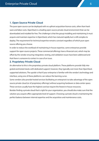 Enterprise Private Cloud
1. Open Source Private Cloud
The pure open source can be deployed with no upfront acquisition license costs, other than hard-
ware and labor costs. OpenStack is a leading open source private cloud environment that can be
downloaded and installed for free. The challenge is that the group installing and maintaining it must
acquire and maintain expertise in OpenStack; which has matured rapidly but is still complex to
deploy. The requirement for technical expertise remains constant regardless of which pure open
source offering you choose.
In order to reduce the workload of maintaining in-house expertise, some enterprises provide
support for open source projects. These commercial offerings have a financial cost, which may be
offset by the vendor ensuring integration, testing, and validation issues have been addressed and
that there is someone to contact in case of an issue.
2. Proprietary Private Cloud
An alternative to this is the proprietary private cloud platform. These platforms provide fully inte-
grated and tested stacks with dedicated support; however, they typically cost more than OpenStack
supported solutions. The upside is that if your enterprise is familiar with the vendor’s technology and
interface, using one of these platforms can reduce the learning curve.
Some vendors also provide hosted services facilitating an enterprise’s to take advantage of the open
source private cloud (or of proprietary offerings) without acquiring hardware or data center space.
These services usually have the highest cost but require the fewest in-house resources.
Besides finding a private cloud that is right for your organization, you should also make sure that the
solution you acquire offers appropriate level of support. Choosing a private cloud is maintaining the
perfect balance between internal expertise and the acquisition and maintenance costs.
6
 