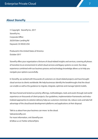 Enterprise Private Cloud
© Copyright StoneFly Inc. 2017
StoneFly Inc.
Corporate Office
26250 Eden Landing Rd
Hayward, CA 94545 USA
Produced in the United States of America
October 2017
StoneFly offers your organization a fortune of cloud related insights and services, covering all phases
of transition to an environment in which cloud services and legacy systems co-exist. Our deep
experience combined with our business process and technology knowledge allows us to help you
navigate your options successfully.
In StoneFly, we worked with thousands of customers on cloud-related projects and have brought
cloud services to clients worldwide. We help businesses identify the breakthroughs that the cloud
can enable as well as the guidance to migrate, integrate, optimize and manage hybrid models.
We have honed and tested our priority offerings, methodologies, tools and assets through real world
experience on thousands of client-projects. Our guidelines, implementation-frameworks and indus-
trialized-approaches to solution delivery help our customers minimize risk, reduce costs and take full
advantage of the cloud based development platforms and applications at their disposal.
Talk to us about how your business can move to the cloud:
Sales@stonefly.com
For more information, visit StoneFly.com
& follow us on Twitter @StoneFlyInc
7
About StoneFly
 