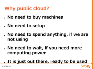 Why public cloud?
●   No need to buy machines

●   No need to setup

●   No need to spend anything, if we are
    not using

●   No need to wait, if you need more
    computing power

●   It is just out there, ready to be used
 