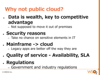 Why not public cloud?
●    Data is wealth, key to competitive
     advantage
     –   Not supposed to move it out of premises

●   Security reasons
     –   Take no chance on sensitive elements in IT

●   Mainframe -> cloud
     –   Legacy apps are better off the way they are

●   Quality of service - Availability, SLA
●   Regulations
     –   Government and industry regulations
 