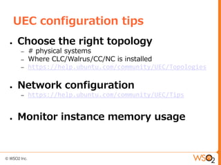 UEC configuration tips
●   Choose the right topology
     –   # physical systems
     –   Where CLC/Walrus/CC/NC is installed
     –   https://help.ubuntu.com/community/UEC/Topologies

●   Network configuration
     –   https://help.ubuntu.com/community/UEC/Tips


●   Monitor instance memory usage
 