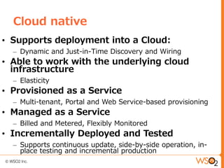 Cloud native
• Supports deployment into a Cloud:
  – Dynamic and Just-in-Time Discovery and Wiring
• Able to work with the underlying cloud
  infrastructure
  – Elasticity
• Provisioned as a Service
  – Multi-tenant, Portal and Web Service-based provisioning
• Managed as a Service
  – Billed and Metered, Flexibly Monitored
• Incrementally Deployed and Tested
  – Supports continuous update, side-by-side operation, in-
    place testing and incremental production
 