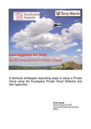 A technical whitepaper describing steps to setup a Private
Cloud using the Eucalyptus Private Cloud Software and
Xen hypervisor.
Vivek Juneja
Cloud Computing COE
Torry Harris Business Solutions
INDIA
 