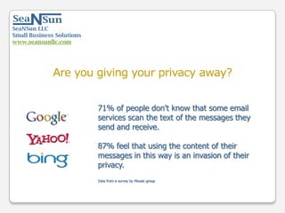 SeaNSun LLC
Small Business Solutions
www.seansunllc.com
71% of people don't know that some email
services scan the text of the messages they
send and receive.
87% feel that using the content of their
messages in this way is an invasion of their
privacy.
Data from a survey by Mozaic group
Are you giving your privacy away?
 