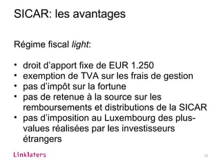 SICAR: les avantages Régime fiscal  light : droit d’apport fixe de EUR 1.250 exemption de TVA sur les frais de gestion pas d’impôt sur la fortune pas de retenue à la source sur les remboursements et distributions de la SICAR pas d’imposition au Luxembourg des plus-values réalisées par les investisseurs étrangers 