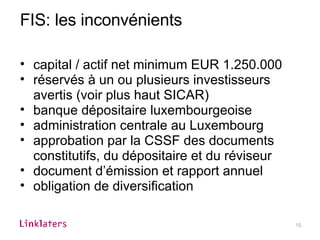 FIS: les inconvénients capital / actif net minimum EUR 1.250.000  réservés à un ou plusieurs investisseurs avertis (voir plus haut SICAR)  banque dépositaire luxembourgeoise administration centrale au Luxembourg approbation par la CSSF des documents constitutifs, du dépositaire et du réviseur document d’émission et rapport annuel obligation de diversification 