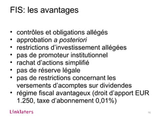 FIS: les avantages contrôles et obligations allégés approbation  a posteriori restrictions d’investissement allégées pas de promoteur institutionnel rachat d’actions simplifié pas de réserve légale pas de restrictions concernant les versements d’acomptes sur dividendes régime fiscal avantageux (droit d’apport EUR 1.250, taxe d’abonnement 0,01%) 