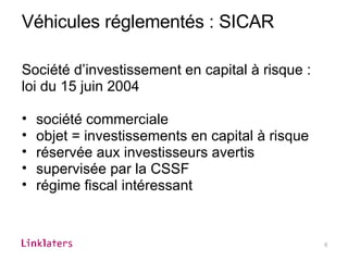 Véhicules réglementés : SICAR Société d’investissement en capital à risque : loi du 15 juin 2004 société commerciale objet = investissements en capital à risque réservée aux investisseurs avertis supervisée par la CSSF  régime fiscal intéressant 