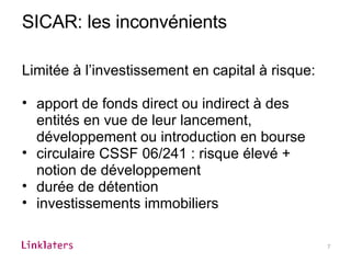 SICAR: les inconvénients Limitée à l’investissement en capital à risque: apport de fonds direct ou indirect à des entités en vue de leur lancement, développement ou introduction en bourse circulaire CSSF 06/241 : risque élevé + notion de développement durée de détention investissements immobiliers 