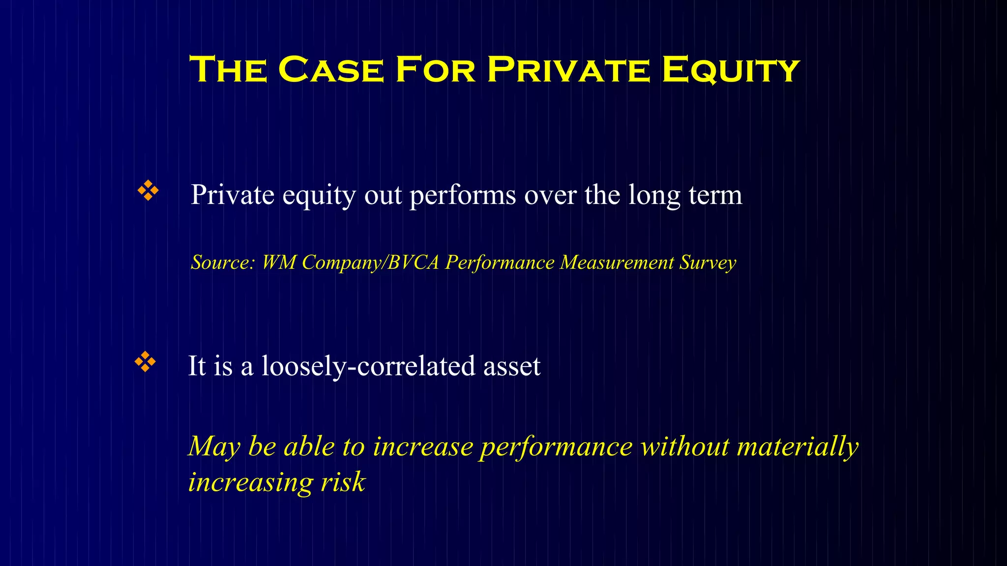 The Case For Private Equity


 Private equity out performs over the long term

    Source: WM Company/BVCA Performance Measurement Survey



 It is a loosely-correlated asset

    May be able to increase performance without materially
    increasing risk
 