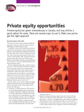 CMA MANAGEMENT 24 November 2007
Private equity opportunities
Private equity has grown tremendously in Canada, and may still be a
good option for some. There are several ways to use it. Make sure you’ve
got the right approach
By Howard Johnson, CMA, FCMA
The amount of private equity capital available has
soared in recent years, and now stands at close to
$600 billion in North America alone.
In addition to the many Canadian-based private
equity firms searching for good investment oppor-
tunities, a growing number of players from the U.S.
and other parts of the world are looking to Canada
due to the scarcity of good prospects in their own
country and the quality of the companies and man-
agement teams that reside here. Private equity
firms are increasingly competing among themselves
for the chance to secure an opportunity that meets
their investment criteria.
Private equity firms may take a minority equity
interest or a majority stake in an investee company.
They may invest in the form of common share
equity and/or offer other forms of financing (e.g. a
combination of debt and equity). Some private
equity firms will even specialize in certain industry
segments. In most cases, private equity firms will
set out their investment criteria on their websites
(e.g. company size, investment size, purpose of
financing, industry sectors, and so on).
Private equity can be a great resource in helping
business owners and executives to fulfill strategic
goals. In particular, private equity capital can be
used for the following:
q Acquisition or expansion financing. This tends to
be a particularly appealing type of investment
for private equity firms, which generally prefer
to see their capital injected directly into a busi-
ness to help it grow in contemplation of an ulti-
mate exit strategy. In many cases, the ability to
secure equity financing in respect of an acquisi-
tion or expansion enables a company greater
access to additional debt financing as well, which
allows all equity participants to leverage their
investment returns;
q Capital restructuring. Business owners who aren’t ready to sell, but
who want to “take some chips off the table” can use private equity
financing as a vehicle to accomplish their goals. Capital restructuring
allows business owners to diversify their risk, since not all of their
wealth will be tied up in their business. In other cases, private equity
is used to help overly-levered companies reduce their debt burden,
business strategies
 