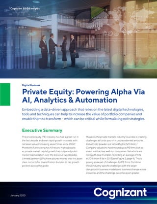 Digital Business
Private Equity: Powering Alpha Via
AI, Analytics & Automation
Embedding a data-driven approach that relies on the latest digital technologies,
tools and techniques can help to increase the value of portfolio companies and
enable them to transform – which can be critical while formulating exit strategies.
Executive Summary
The private equity (PE) industry has had a great run in
the last decade and seen rapid growth in assets, with
net asset value increasing seven times since 2002.1
Moreover, fundraising has hit record highs globally
as private market capital growth has outpaced public
market capitalization over the previous two decades.
Limited partners (LPs) have poured money into this asset
class, not only for diversification but also to tap growth
pockets across the globe.
However, the private markets industry’s success is creating
challenges as funds pour in in unprecedented amounts.
Industry dry powder is at record highs ($2 trillion).2
Company valuations have moved up as PE firms look to
invest in attractive, well-run companies. Valuations are
rising with deal multiples recording an average of 11.1x,
in 2018 from 9.6x in 2015 (see Figure 2, page 4). This is
posing a new set of challenges for PE firms. Combine
these industry-specific challenges with the larger
disruption in business models and business change across
industries and the challenge becomes even greater.
Cognizant 20-20 Insights
January 2020
 