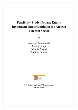 Feasibility Study: Private Equity
Investment Opportunities in the African
            Telecom Sector

                      By


            Apurva Chiranewala
               Manoj Balaji
              Monita Anand
              Sunitha Suresh




        S.P. Jain Center of Management
                  18 Nov 2007
 