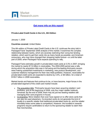  

 

                             Get more info on this report!


Private-Label Credit Cards in the U.S., 6th Edition


January 1, 2009

Countries covered: United States

This 6th edition of Private Label Credit Cards in the U.S. continues the story told in
Packaged Facts’ September 2006 analysis of this market. It examines the complex
relationship between banks, which are severely restricting their consumer lending;
retailers, which want to get their cards into as many hands as possible; and American
consumers, who may have changed their shopping habits forever—or until the latter
part of 2009, when Packaged Facts expects spending to rally.

Packaged Facts estimates growth in private-label credit cards at 3.3% in 2007, bringing
the market to nearly $114 billion in receivables. The 2004-2005 period saw a rally
during which the acquisition blitz was in full swing and the leading third-party issuers
were making substantial investments in marketing, new product development, and
customer relations management for their new retail portfolios. However, receivables for
private-label credit cards are expected to decline by 3.5%, or $4 billion, for a total of
$109.7 billion in 2008 receivables.

Market trends and features that continue to be, or have become, major forces in the
private-label segment of the credit card market include:

    •   The acquisition blitz: Third-party issuers have been acquiring retailers’ card
        portfolios, and at the beginning of 2008, only four major retailer holdouts
        remained. By the end of 2008, there may be just two leading retailers still
        managing their card programs in-house.
    •   Co-branding: More retailers than ever have signed on to offer store cards that
        can also be used elsewhere. Co-branded cards do not generate the kind of
        loyalty to a specific retailer that traditional private-label cards do, and the retailer
        inevitably loses some sales to competitors. However, the bundled-in rewards
        programs require cardholders to return to the sponsoring retailer to claim their
        free merchandise.
 