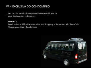 VAN EXCLUSIVA DO CONDOMÍNIO
. Van circular saindo do empreendimento de 1h em 1h
para destinos das redondezas
CIRCUITO
Condomínio – BRT – Prezunic – Recreio Shopping – Supermercado Zona Sul -
Shopp. Américas – Condomínio
 