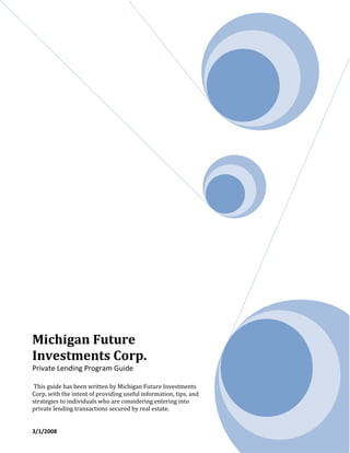 Michigan Future
Investments Corp.
Private Lending Program Guide

 This guide has been written by Michigan Future Investments
Corp. with the intent of providing useful information, tips, and
strategies to individuals who are considering entering into
private lending transactions secured by real estate.


3/1/2008
 