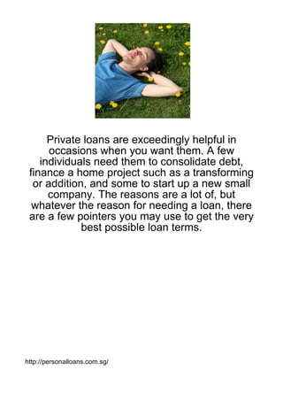 Private loans are exceedingly helpful in
      occasions when you want them. A few
    individuals need them to consolidate debt,
 finance a home project such as a transforming
  or addition, and some to start up a new small
      company. The reasons are a lot of, but
  whatever the reason for needing a loan, there
 are a few pointers you may use to get the very
             best possible loan terms.




http://personalloans.com.sg/
 