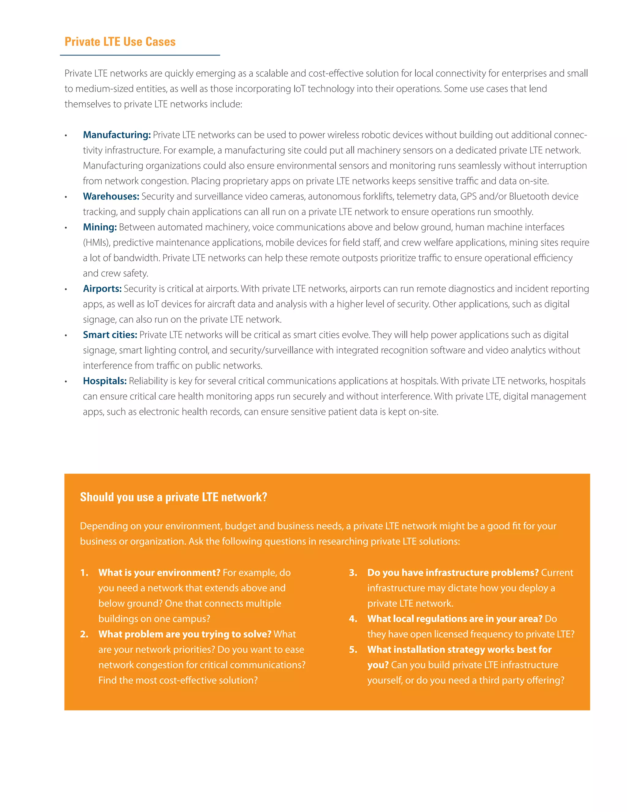 Private LTE Use Cases
Private LTE networks are quickly emerging as a scalable and cost-effective solution for local connectivity for enterprises and small
to medium-sized entities, as well as those incorporating IoT technology into their operations. Some use cases that lend
themselves to private LTE networks include:
•	 Manufacturing: Private LTE networks can be used to power wireless robotic devices without building out additional connec­
tivity infrastructure. For example, a manufacturing site could put all machinery sensors on a dedicated private LTE network.
Manufacturing organizations could also ensure environmental sensors and monitoring runs seamlessly without interruption
from network congestion. Placing proprietary apps on private LTE networks keeps sensitive traffic and data on-site.
•	 Warehouses: Security and surveillance video cameras, autonomous forklifts, telemetry data, GPS and/or Bluetooth device
tracking, and supply chain applications can all run on a private LTE network to ensure operations run smoothly.
•	 Mining: Between automated machinery, voice communications above and below ground, human machine interfaces
(HMIs), predictive maintenance applications, mobile devices for field staff, and crew welfare applications, mining sites require
a lot of bandwidth. Private LTE networks can help these remote outposts prioritize traffic to ensure operational efficiency
and crew safety.
•	 Airports: Security is critical at airports. With private LTE networks, airports can run remote diagnostics and incident reporting
apps, as well as IoT devices for aircraft data and analysis with a higher level of security. Other applications, such as digital
signage, can also run on the private LTE network.
•	 Smart cities: Private LTE networks will be critical as smart cities evolve. They will help power applications such as digital
signage, smart lighting control, and security/surveillance with integrated recognition software and video analytics without
interference from traffic on public networks.
•	 Hospitals: Reliability is key for several critical communications applications at hospitals. With private LTE networks, hospitals
can ensure critical care health monitoring apps run securely and without interference. With private LTE, digital management
apps, such as electronic health records, can ensure sensitive patient data is kept on-site.
Should you use a private LTE network?
1.	 What is your environment? For example, do
you need a network that extends above and
below ground? One that connects multiple
buildings on one campus?
2.	 What problem are you trying to solve? What
are your network priorities? Do you want to ease
network congestion for critical communications?
Find the most cost-effective solution?
3.	 Do you have infrastructure problems? Current
infrastructure may dictate how you deploy a
private LTE network.
4.	 What local regulations are in your area? Do
they have open licensed frequency to private LTE?
5.	 What installation strategy works best for
you? Can you build private LTE infrastructure
yourself, or do you need a third party offering?
Depending on your environment, budget and business needs, a private LTE network might be a good fit for your
business or organization. Ask the following questions in researching private LTE solutions:
 